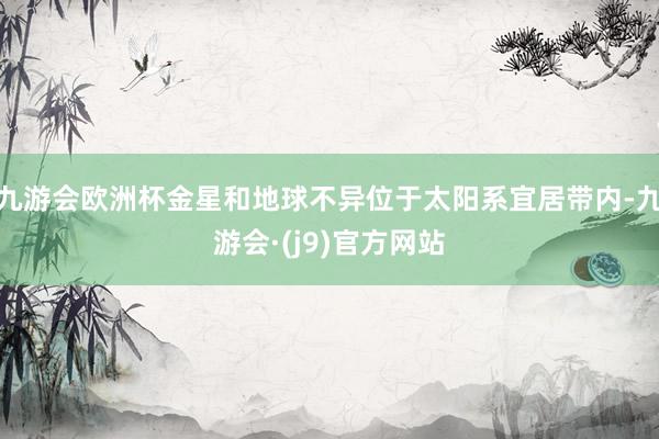 九游会欧洲杯金星和地球不异位于太阳系宜居带内-九游会·(j9)官方网站