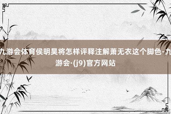 九游会体育侯明昊将怎样评释注解萧无衣这个脚色-九游会·(j9)官方网站