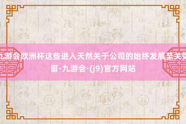 九游会欧洲杯这些进入天然关于公司的始终发展至关弥留-九游会·(j9)官方网站