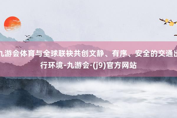 九游会体育与全球联袂共创文静、有序、安全的交通出行环境-九游会·(j9)官方网站