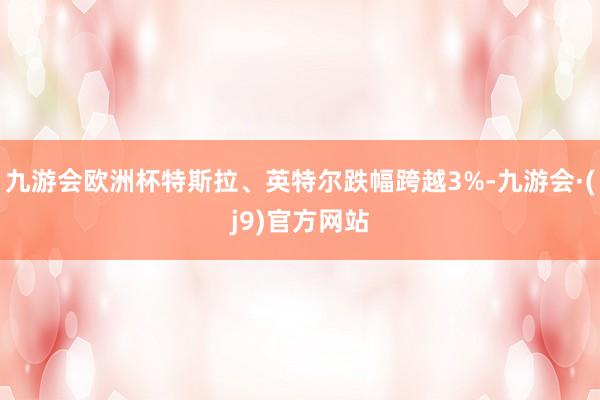 九游会欧洲杯特斯拉、英特尔跌幅跨越3%-九游会·(j9)官方网站