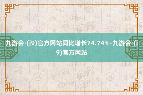 九游会·(j9)官方网站同比增长74.74%-九游会·(j9)官方网站