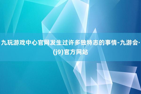 九玩游戏中心官网发生过许多独特志的事情-九游会·(j9)官方网站