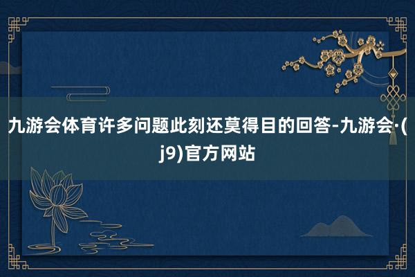 九游会体育许多问题此刻还莫得目的回答-九游会·(j9)官方网站