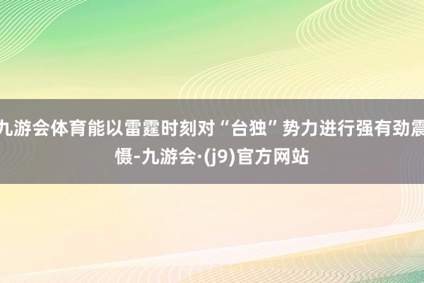 九游会体育能以雷霆时刻对“台独”势力进行强有劲震慑-九游会·(j9)官方网站