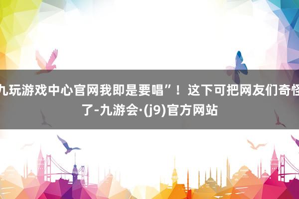 九玩游戏中心官网我即是要唱”！这下可把网友们奇怪了-九游会·(j9)官方网站