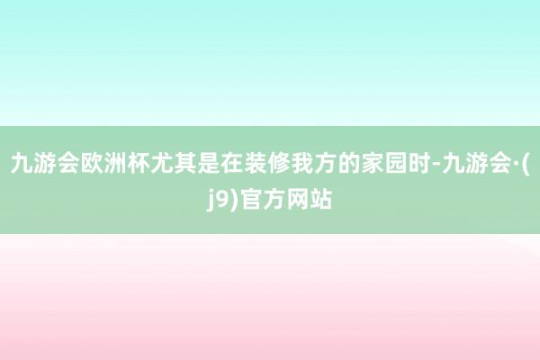 九游会欧洲杯尤其是在装修我方的家园时-九游会·(j9)官方网站