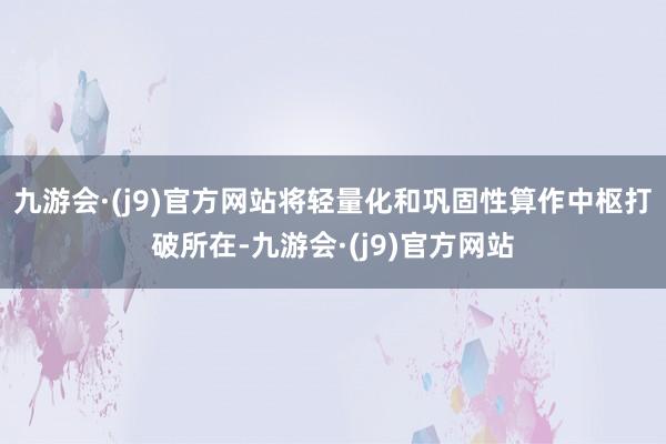 九游会·(j9)官方网站将轻量化和巩固性算作中枢打破所在-九游会·(j9)官方网站