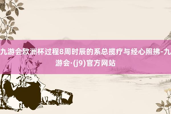 九游会欧洲杯过程8周时辰的系总揽疗与经心照拂-九游会·(j9)官方网站