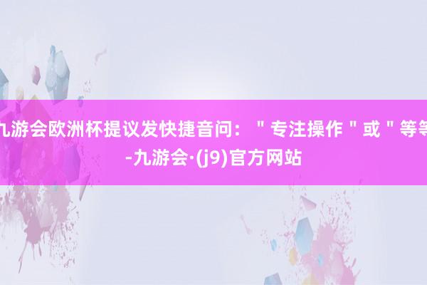 九游会欧洲杯提议发快捷音问：＂专注操作＂或＂等等-九游会·(j9)官方网站