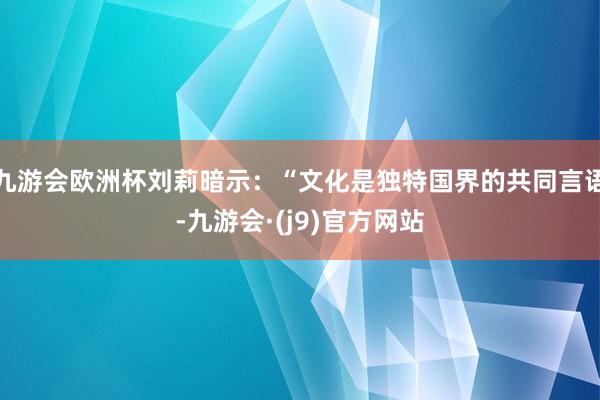 九游会欧洲杯刘莉暗示：“文化是独特国界的共同言语-九游会·(j9)官方网站