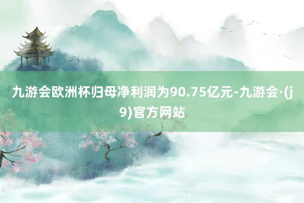 九游会欧洲杯归母净利润为90.75亿元-九游会·(j9)官方网站