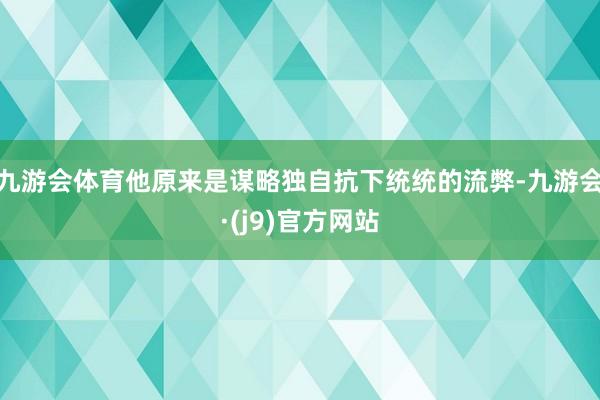 九游会体育他原来是谋略独自抗下统统的流弊-九游会·(j9)官方网站