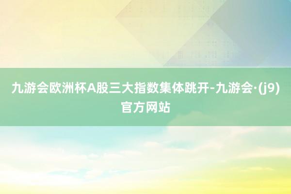 九游会欧洲杯A股三大指数集体跳开-九游会·(j9)官方网站
