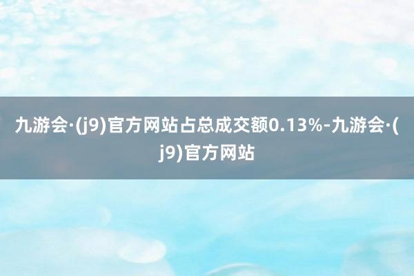 九游会·(j9)官方网站占总成交额0.13%-九游会·(j9)官方网站
