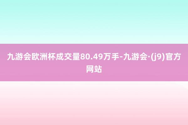 九游会欧洲杯成交量80.49万手-九游会·(j9)官方网站