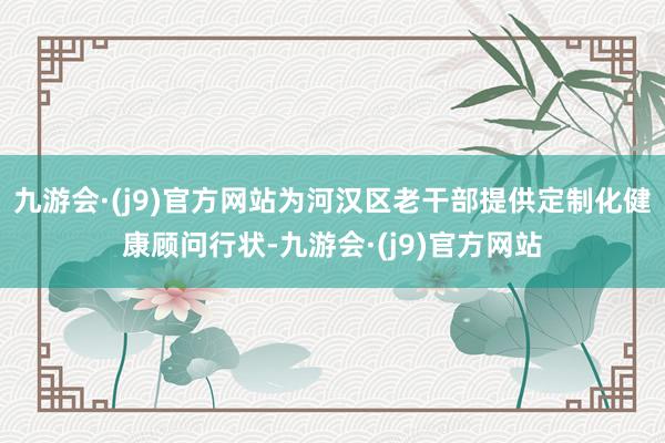 九游会·(j9)官方网站为河汉区老干部提供定制化健康顾问行状-九游会·(j9)官方网站