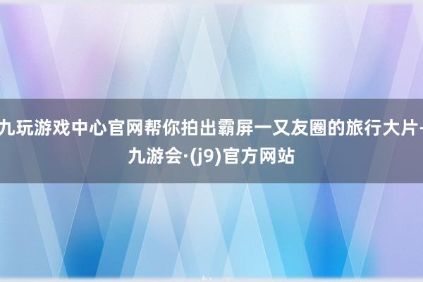 九玩游戏中心官网帮你拍出霸屏一又友圈的旅行大片-九游会·(j9)官方网站