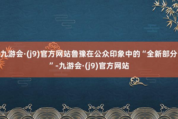 九游会·(j9)官方网站鲁豫在公众印象中的“全新部分”-九游会·(j9)官方网站
