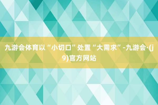 九游会体育以“小切口”处置“大需求”-九游会·(j9)官方网站