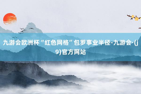 九游会欧洲杯“红色网格”包罗事业半径-九游会·(j9)官方网站