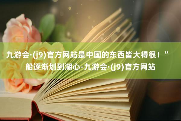 九游会·(j9)官方网站是中国的东西皆大得很！”  船逐渐划到湖心-九游会·(j9)官方网站