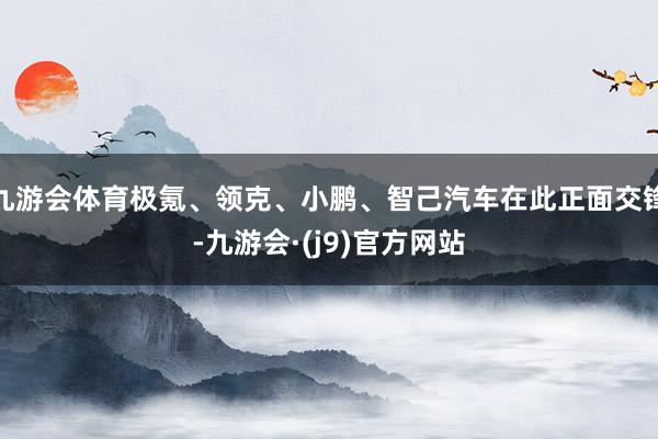 九游会体育极氪、领克、小鹏、智己汽车在此正面交锋-九游会·(j9)官方网站