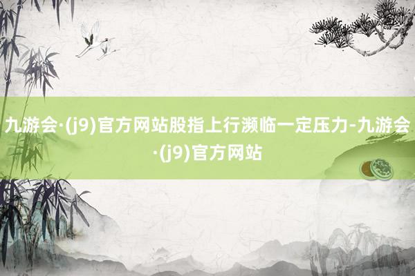 九游会·(j9)官方网站股指上行濒临一定压力-九游会·(j9)官方网站
