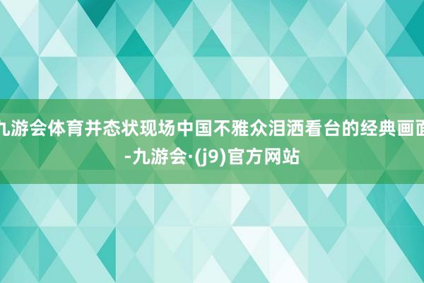 九游会体育并态状现场中国不雅众泪洒看台的经典画面-九游会·(j9)官方网站
