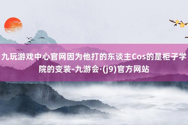 九玩游戏中心官网因为他打的东谈主Cos的是柜子学院的变装-九游会·(j9)官方网站