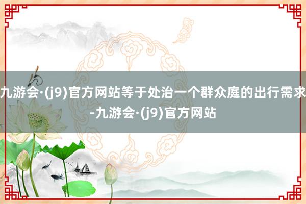 九游会·(j9)官方网站等于处治一个群众庭的出行需求-九游会·(j9)官方网站