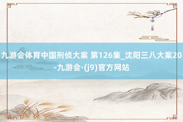 九游会体育中国刑侦大案 第126集_沈阳三八大案20-九游会·(j9)官方网站