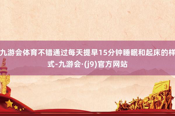 九游会体育不错通过每天提早15分钟睡眠和起床的样式-九游会·(j9)官方网站