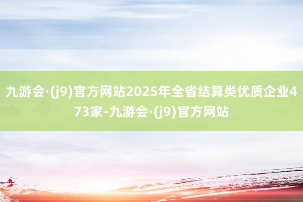 九游会·(j9)官方网站2025年全省结算类优质企业473家-九游会·(j9)官方网站