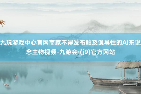 九玩游戏中心官网商家不得发布触及误导性的AI东说念主物视频-九游会·(j9)官方网站