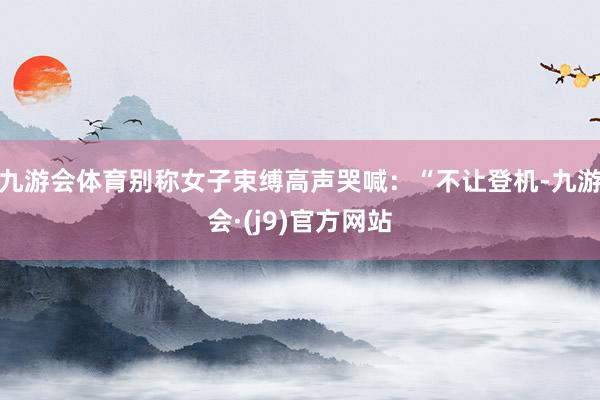 九游会体育别称女子束缚高声哭喊：“不让登机-九游会·(j9)官方网站