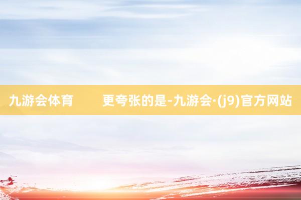 九游会体育        更夸张的是-九游会·(j9)官方网站