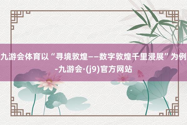 九游会体育以“寻境敦煌——数字敦煌千里浸展”为例-九游会·(j9)官方网站