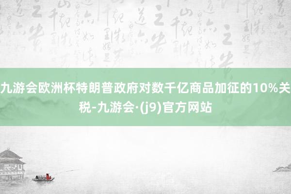 九游会欧洲杯特朗普政府对数千亿商品加征的10%关税-九游会·(j9)官方网站