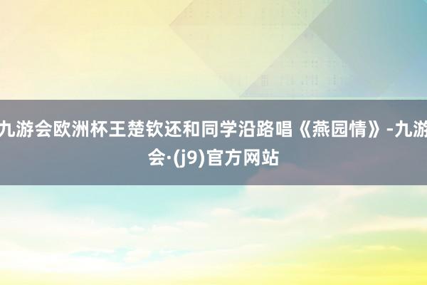 九游会欧洲杯王楚钦还和同学沿路唱《燕园情》-九游会·(j9)官方网站
