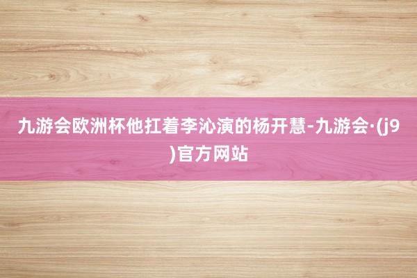 九游会欧洲杯他扛着李沁演的杨开慧-九游会·(j9)官方网站