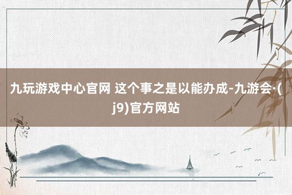 九玩游戏中心官网 　　这个事之是以能办成-九游会·(j9)官方网站