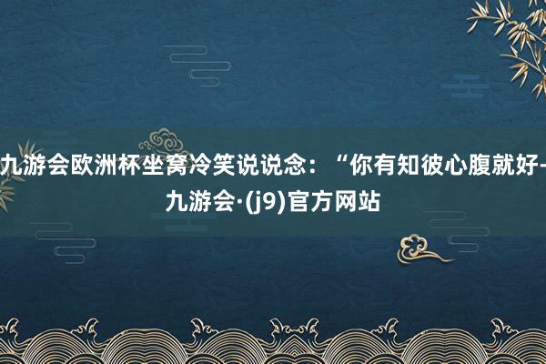 九游会欧洲杯坐窝冷笑说说念：“你有知彼心腹就好-九游会·(j9)官方网站