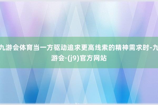 九游会体育当一方驱动追求更高线索的精神需求时-九游会·(j9)官方网站