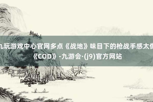 九玩游戏中心官网多点《战地》味目下的枪战手感太像《COD》-九游会·(j9)官方网站