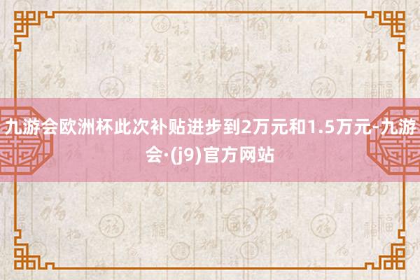 九游会欧洲杯此次补贴进步到2万元和1.5万元-九游会·(j9)官方网站