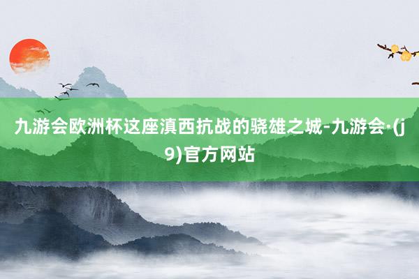 九游会欧洲杯这座滇西抗战的骁雄之城-九游会·(j9)官方网站