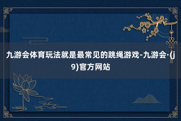 九游会体育玩法就是最常见的跳绳游戏-九游会·(j9)官方网站