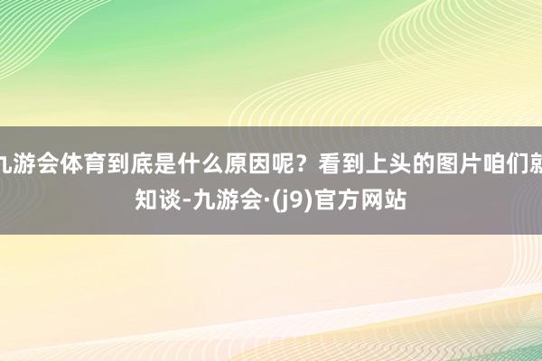 九游会体育到底是什么原因呢？看到上头的图片咱们就知谈-九游会·(j9)官方网站
