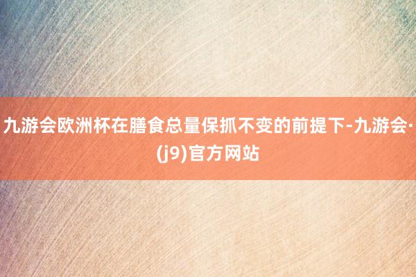 九游会欧洲杯在膳食总量保抓不变的前提下-九游会·(j9)官方网站
